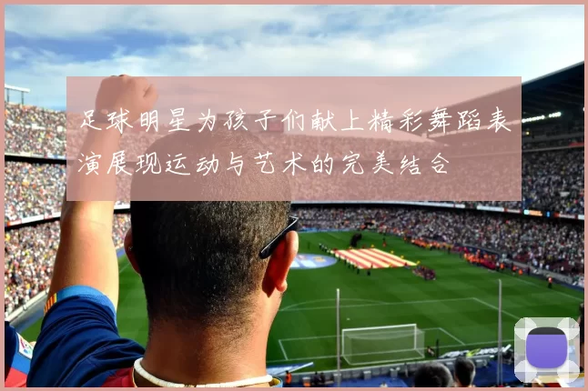 足球明星为孩子们献上精彩舞蹈表演展现运动与艺术的完美结合