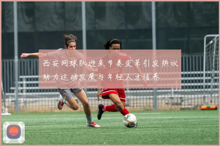 西安网球队迎来节奏变革引发热议助力运动发展与年轻人才培养