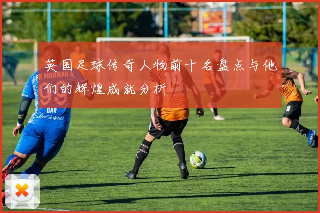 英国足球传奇人物前十名盘点与他们的辉煌成就分析