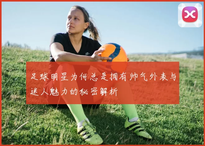 足球明星为何总是拥有帅气外表与迷人魅力的秘密解析