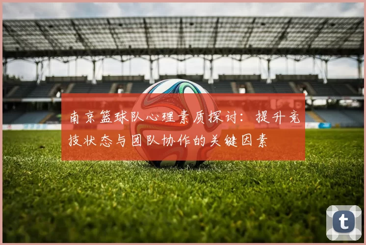南京篮球队心理素质探讨：提升竞技状态与团队协作的关键因素