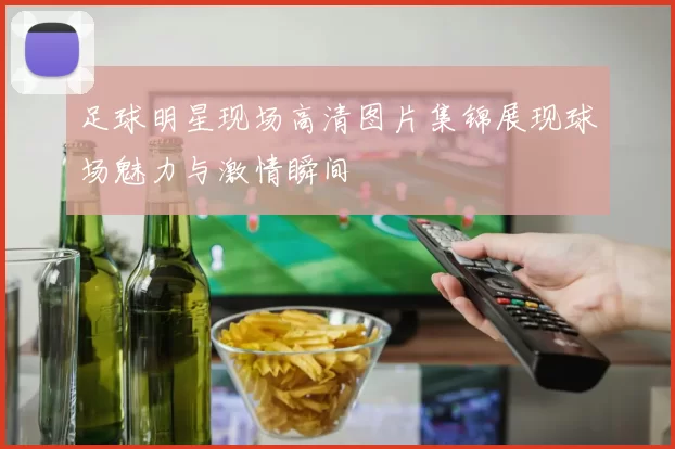 足球明星现场高清图片集锦展现球场魅力与激情瞬间