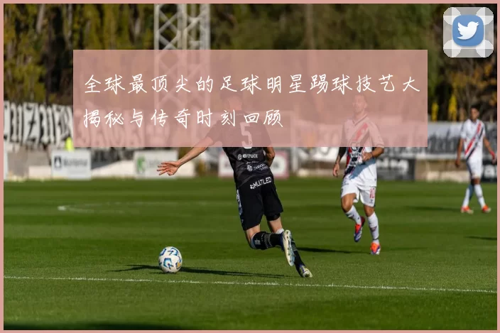 全球最顶尖的足球明星踢球技艺大揭秘与传奇时刻回顾