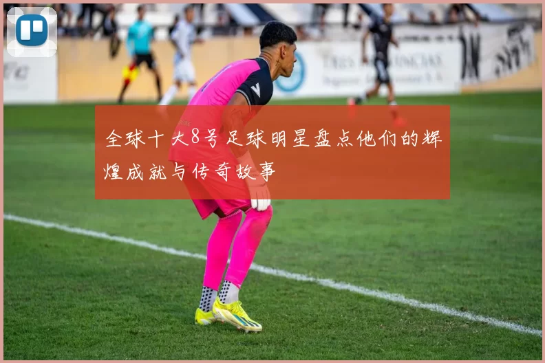 全球十大8号足球明星盘点他们的辉煌成就与传奇故事