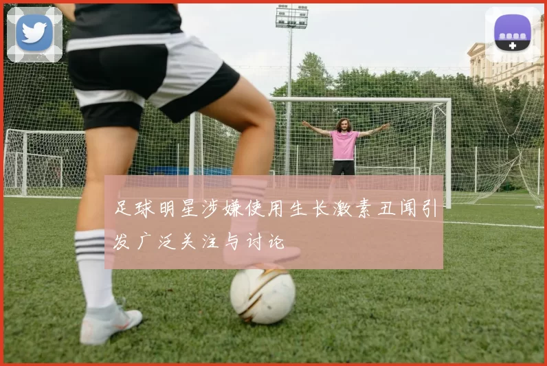 足球明星涉嫌使用生长激素丑闻引发广泛关注与讨论