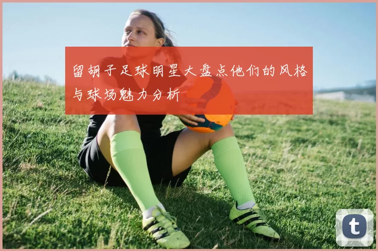 留胡子足球明星大盘点他们的风格与球场魅力分析