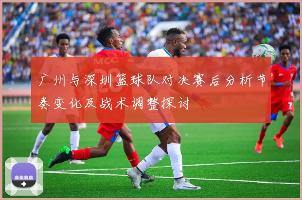广州与深圳篮球队对决赛后分析节奏变化及战术调整探讨