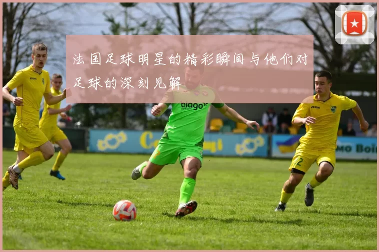 法国足球明星的精彩瞬间与他们对足球的深刻见解
