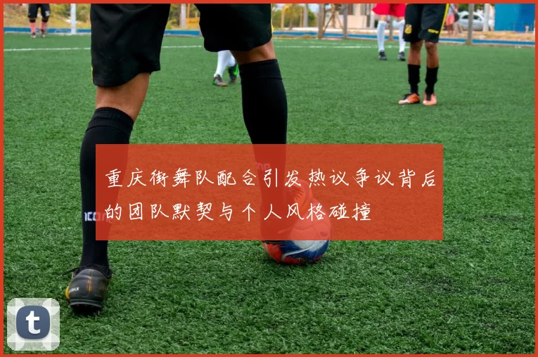 重庆街舞队配合引发热议争议背后的团队默契与个人风格碰撞