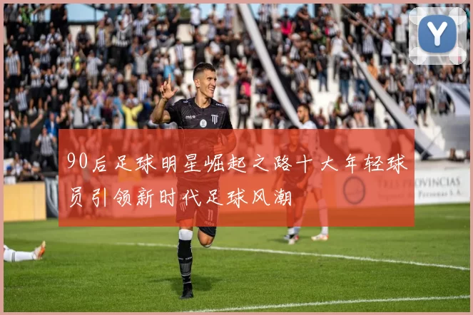 90后足球明星崛起之路十大年轻球员引领新时代足球风潮