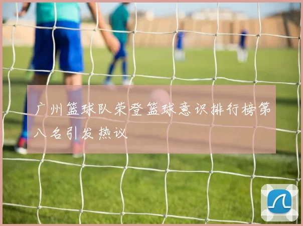 广州篮球队荣登篮球意识排行榜第八名引发热议