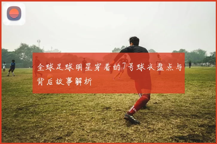 全球足球明星穿着的7号球衣盘点与背后故事解析