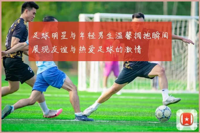 足球明星与年轻男生温馨拥抱瞬间展现友谊与热爱足球的激情
