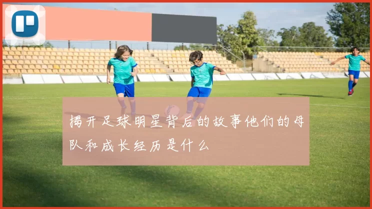 揭开足球明星背后的故事他们的母队和成长经历是什么