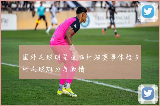 国外足球明星亲临村超赛事体验乡村足球魅力与激情