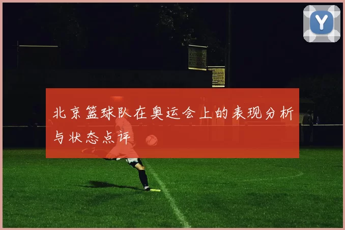 北京篮球队在奥运会上的表现分析与状态点评