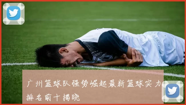 广州篮球队强势崛起最新篮球实力排名前十揭晓