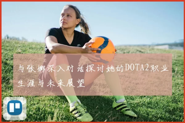 与张娜深入对话探讨她的DOTA2职业生涯与未来展望