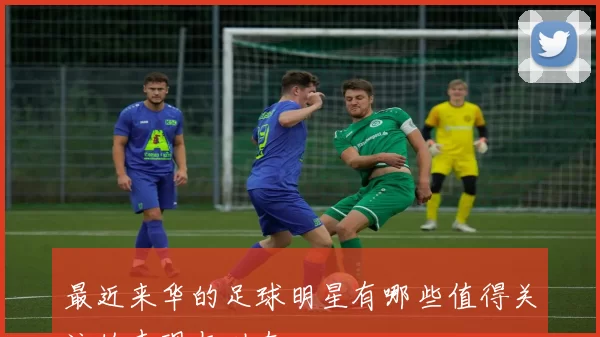 最近来华的足球明星有哪些值得关注的表现与动态