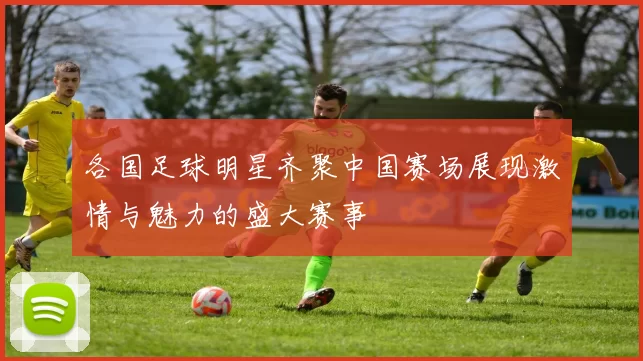 各国足球明星齐聚中国赛场展现激情与魅力的盛大赛事