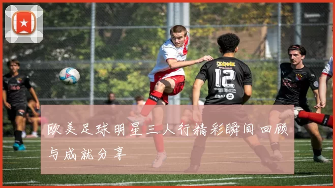 欧美足球明星三人行精彩瞬间回顾与成就分享