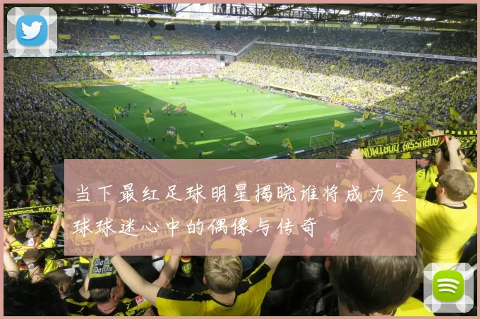 当下最红足球明星揭晓谁将成为全球球迷心中的偶像与传奇