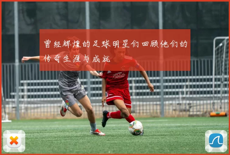 曾经辉煌的足球明星们回顾他们的传奇生涯与成就