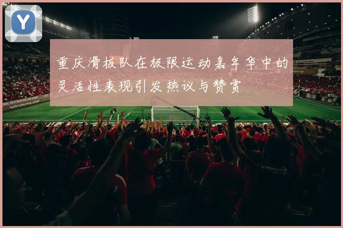 重庆滑板队在极限运动嘉年华中的灵活性表现引发热议与赞赏