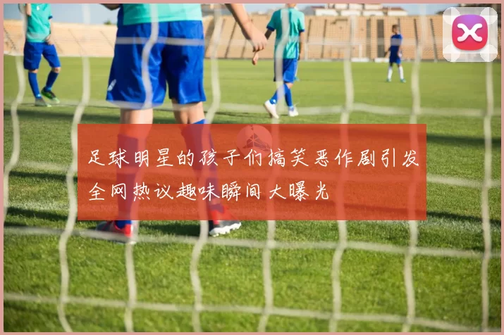 足球明星的孩子们搞笑恶作剧引发全网热议趣味瞬间大曝光