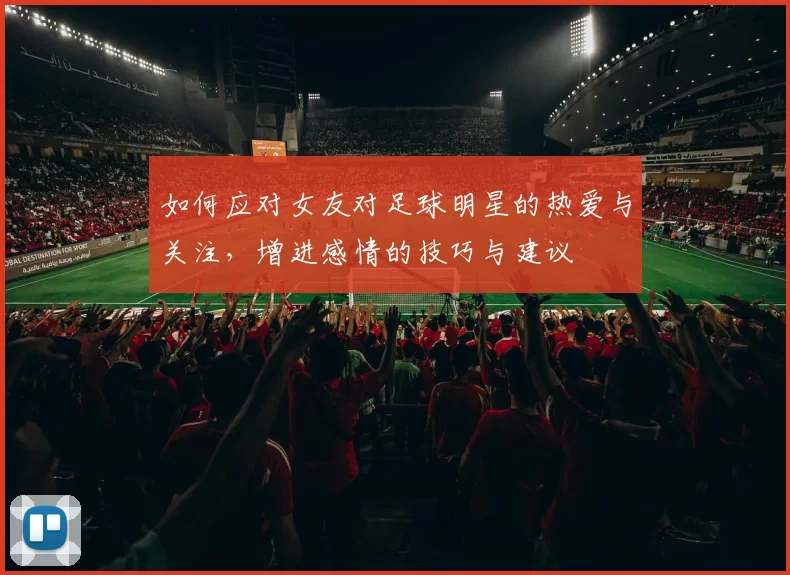 如何应对女友对足球明星的热爱与关注，增进感情的技巧与建议