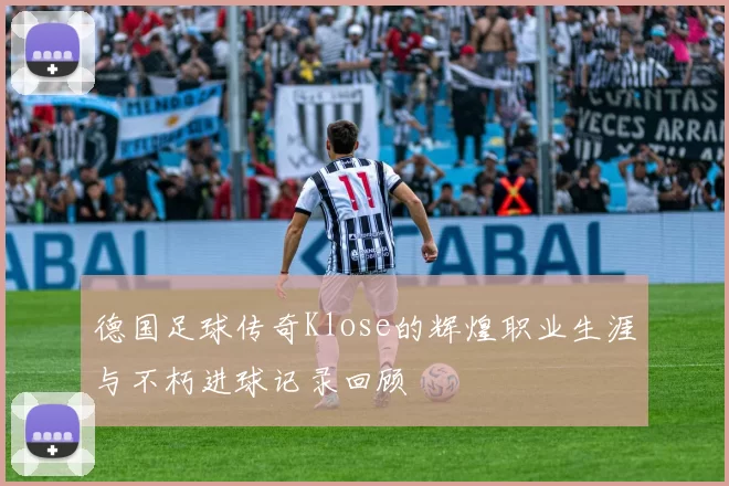 德国足球传奇Klose的辉煌职业生涯与不朽进球记录回顾