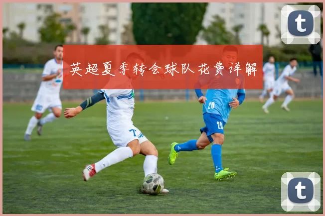 英超夏季转会球队花费详解