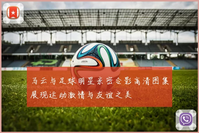 马云与足球明星亲密合影高清图集展现运动激情与友谊之美