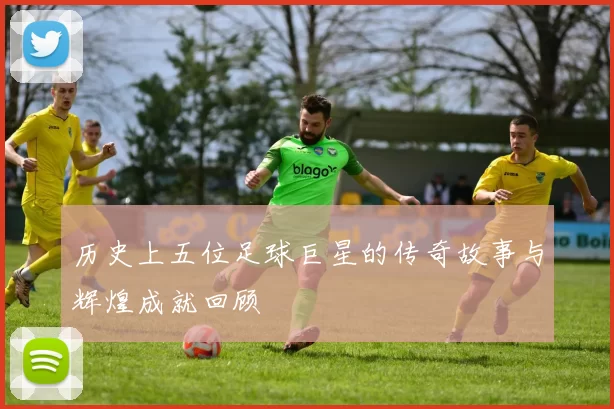 历史上五位足球巨星的传奇故事与辉煌成就回顾