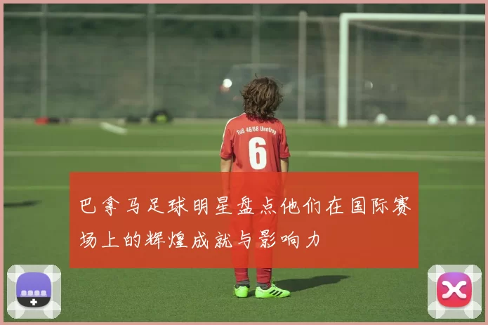 巴拿马足球明星盘点他们在国际赛场上的辉煌成就与影响力