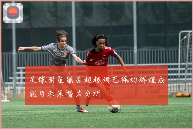 足球明星能否超越姆巴佩的辉煌成就与未来潜力分析