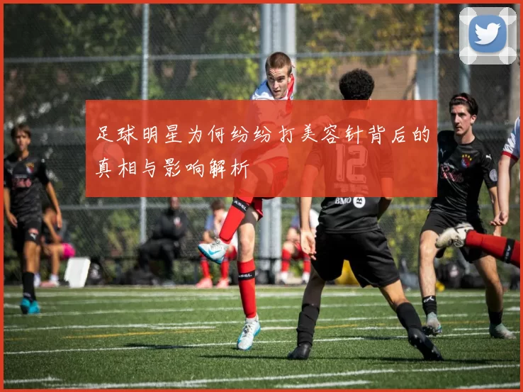 足球明星为何纷纷打美容针背后的真相与影响解析