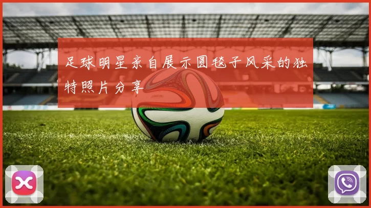 足球明星亲自展示圆毯子风采的独特照片分享