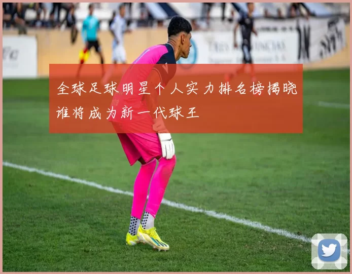 全球足球明星个人实力排名榜揭晓谁将成为新一代球王