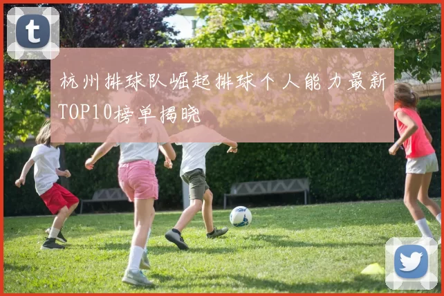 杭州排球队崛起排球个人能力最新TOP10榜单揭晓