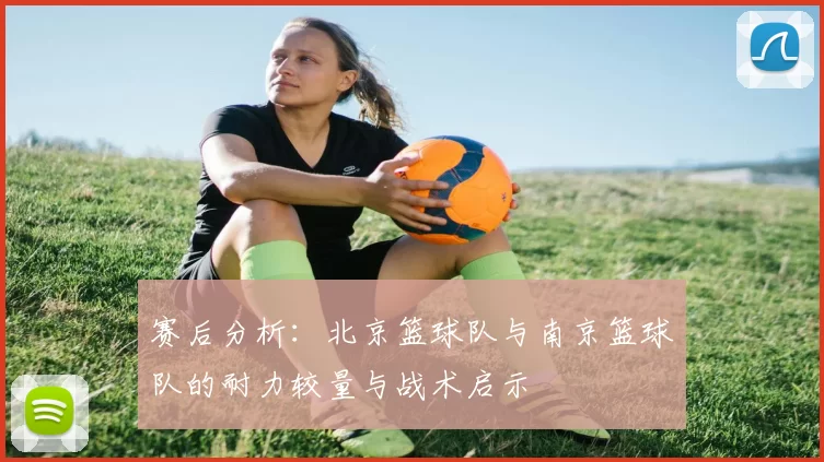 赛后分析：北京篮球队与南京篮球队的耐力较量与战术启示