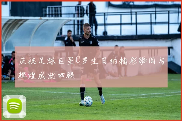庆祝足球巨星C罗生日的精彩瞬间与辉煌成就回顾