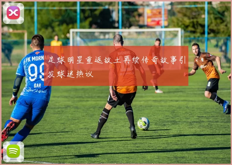 足球明星重返故土再续传奇故事引发球迷热议