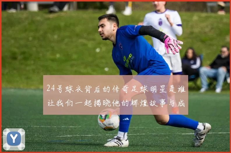 24号球衣背后的传奇足球明星是谁让我们一起揭晓他的辉煌故事与成就