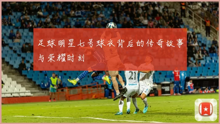 足球明星七号球衣背后的传奇故事与荣耀时刻