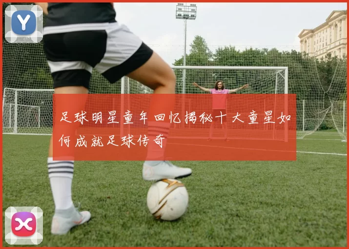 足球明星童年回忆揭秘十大童星如何成就足球传奇
