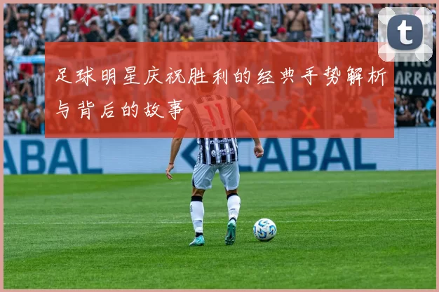 足球明星庆祝胜利的经典手势解析与背后的故事