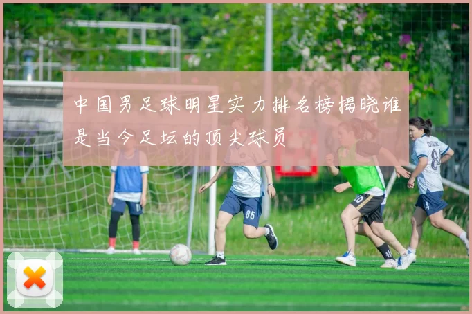 中国男足球明星实力排名榜揭晓谁是当今足坛的顶尖球员
