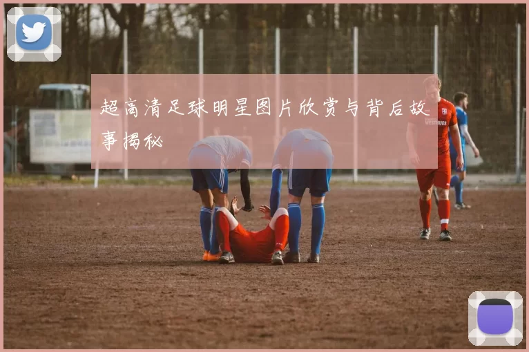 超高清足球明星图片欣赏与背后故事揭秘