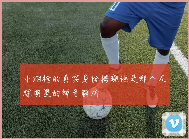 小烟枪的真实身份揭晓他是哪个足球明星的绰号解析